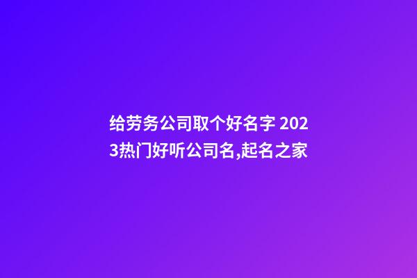 给劳务公司取个好名字 2023热门好听公司名,起名之家